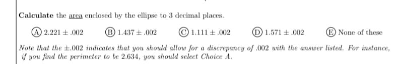 Calculate the area enclosed by the ellipse to 3 decimal places.
A 2.221 + .002
B 1.437 +.002
1.111 +.002
D 1.571 +.002
E None of these
Note that the ±.002 indicates that you should allow for a discrepancy of .002 with the answer listed. For instance,
if you find the perimeter to be 2.634, you should select Choice A.
