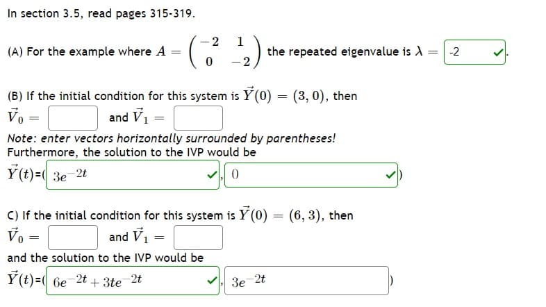 In section 3.5, read pages 315-319.
-2
1
(A) For the example where A =
the repeated eigenvalue is A = -2
- 2
(B) If the initial condition for this system is Y (0) = (3, 0), then
Vo
and V1
Note: enter vectors horizontally surrounded by parentheses!
Furthermore, the solution to the IVP would be
Ý (t)=( 3e 2t
V, 0
C) If the initial condition for this system is Y (0) = (6, 3), then
Vo =
and V,
and the solution to the IVP would be
Y(t)=( 6e-2t + 3te 2t
V 3e 2t
