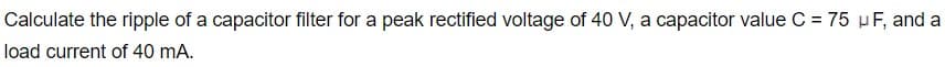 Calculate the ripple of a capacitor filter for a peak rectified voltage of 40 V, a capacitor value C = 75 µF, and a
load current of 40 mA.
