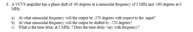 6. A VCVS amplifier has a phase shift of -90 đegrees at a sinusoidal frequency of 3 MHz and -180 đegrees at 6
MHz.
a) At what sinusoidal frequency will the output be -270 đegrees with respect to the input?
b) At what sinusoidal frequency will the output be shifted by -720 degrees?
c) What is the time delay at 3 MHz. ? Does the time delay vary with frequency?
