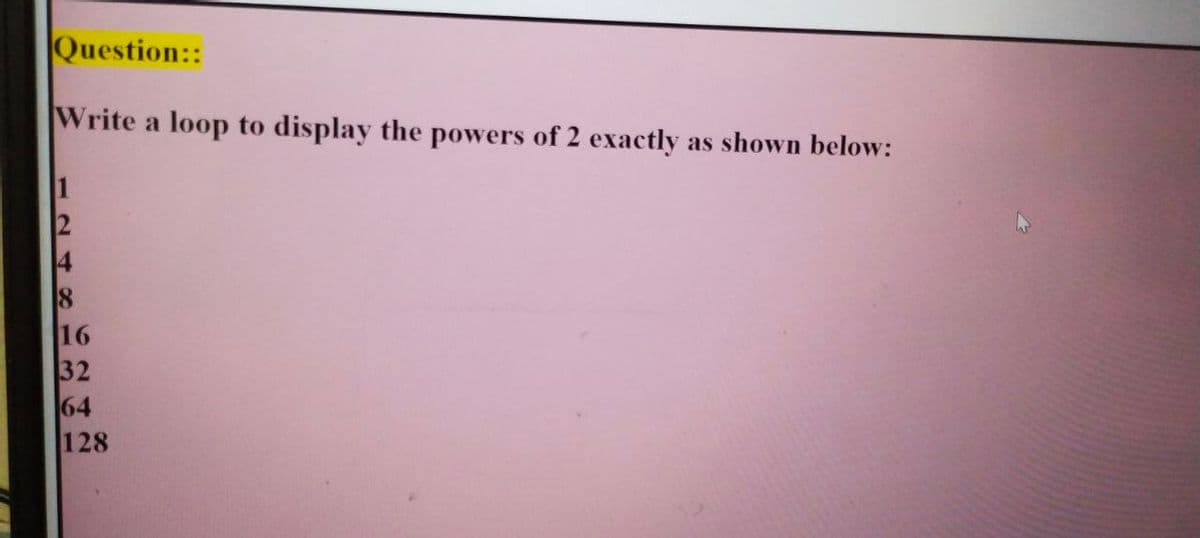 |Question::
Write a loop to display the powers of 2 exactly as shown below:
4
16
32
64
128
