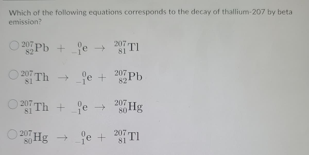 Which of the following equations corresponds to the decay of thallium-207 by beta
emission?
20 Pb +je
207 TI
->
207 Th
81
→ 'e + 0 Pb
->
82
O 207 Th + je →
207 Hg
80
81
O 207-
80
je + 20 TI
81
