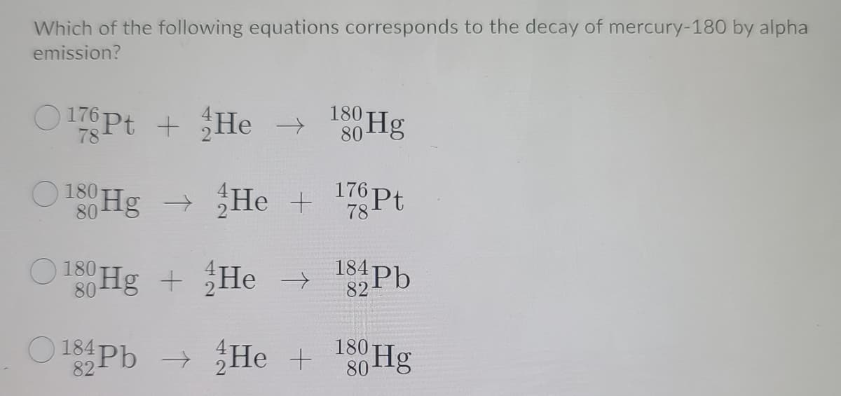 Which of the following equations corresponds to the decay of mercury-180 by alpha
emission?
O 176 Pt +
He >
180
80
Hg
O 180 Hg → He
+ 7
176 Pt
184Pb
O180
S Hg +
He >
180
O 184Pb
+ He +
