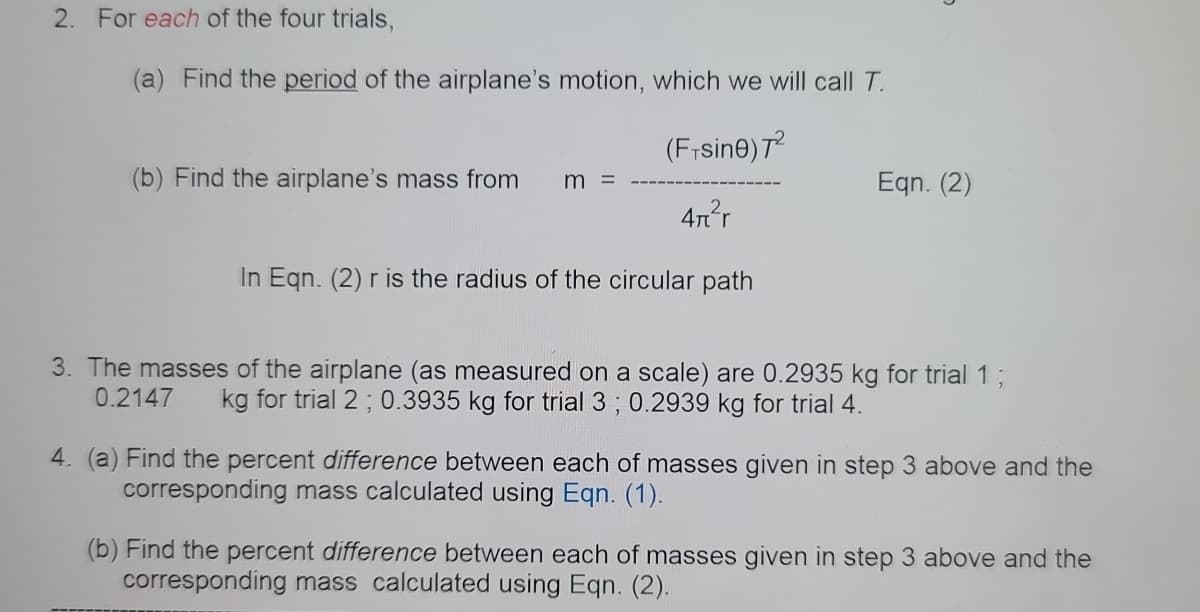 2. For each of the four trials,
(a) Find the period of the airplane's motion, which we will call T.
(F;sine) T?
(b) Find the airplane's mass from
Egn. (2)
m =
4nr
In Eqn. (2) r is the radius of the circular path
3. The masses of the airplane (as measured on a scale) are 0.2935 kg for trial 13B
0.2147
kg for trial 2 ; 0.3935 kg for trial 3 ; 0.2939 kg for trial 4.
4. (a) Find the percent difference between each of masses given in step 3 above and the
corresponding mass calculated using Eqn. (1).
(b) Find the percent difference between each of masses given in step 3 above and the
corresponding mass calculated using Eqn. (2).
