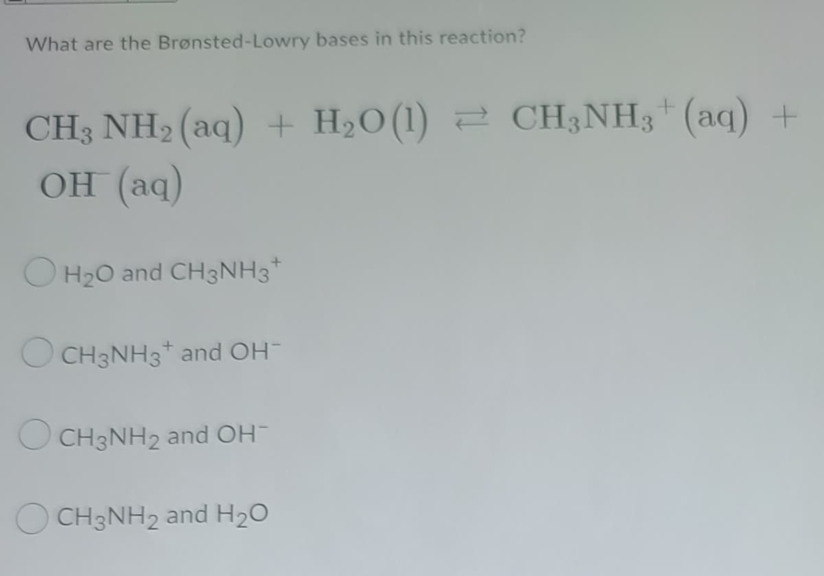 What are the Brønsted-Lowry bases in this reaction?
CH3 NH2 (aq) + H2O (1) 2 CH3NH3* (aq) +
OH (aq)
O H20 and CH3NH3*
O CH3NH3* and OH
O CH3NH2 and OH-
O CH3NH2 and H20
