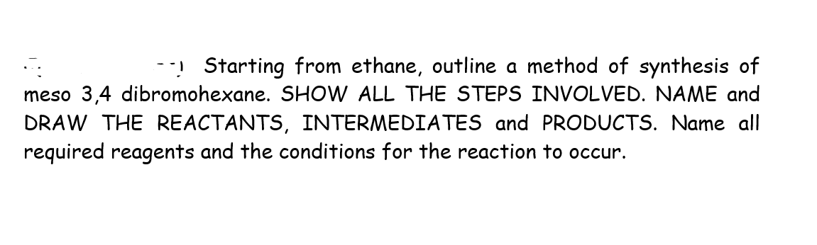 -! Starting from ethane, outline a method of synthesis of
meso 3,4 dibromohexane. SHOW ALL THE STEPS INVOLVED. NAME and
DRAW THE REACTANTS, INTERMEDIATES and PRODUCTS. Name all
required reagents and the conditions for the reaction to occur.
