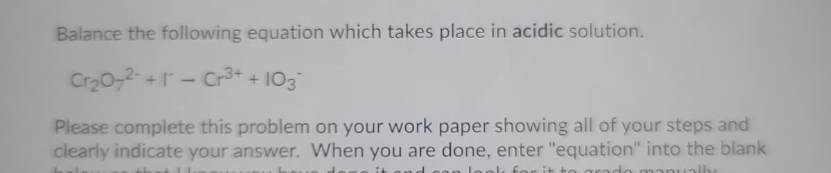 Balance the following equation which takes place in acidic solution.
Cr20-2 +- Cr3+ + IO3
Please complete this problem on your work paper showing all of your steps and
clearly indicate your answer. When you are done, enter "equation" into the blank
leok for it to cara
