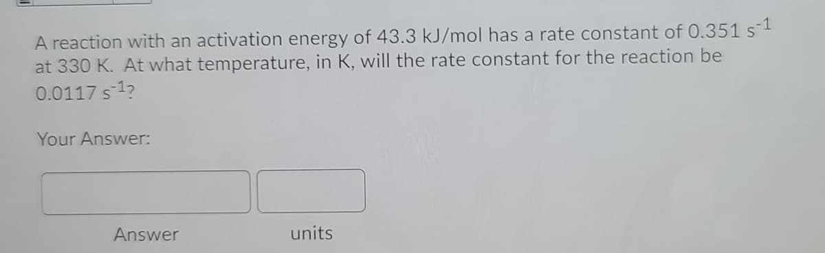 A reaction with an activation energy of 43.3 kJ/mol has a rate constant of 0.351 s1
at 330 K. At what temperature, in K, will the rate constant for the reaction be
0.0117 s 1?
Your Answer:
Answer
units
