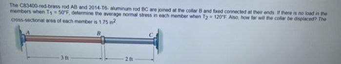 The C83400-red-brass rod AB and 2014-T6- aluminum rod BC are joined at the collar B and fixed connected at their ends If there is no load in the
members when T = 50'F, determine the average normal stress in each member when T2= 120°F Also, how far will the collar be displaced? The
cross-sectional area of each member is 1 75 in?.
3 t
2 ft
