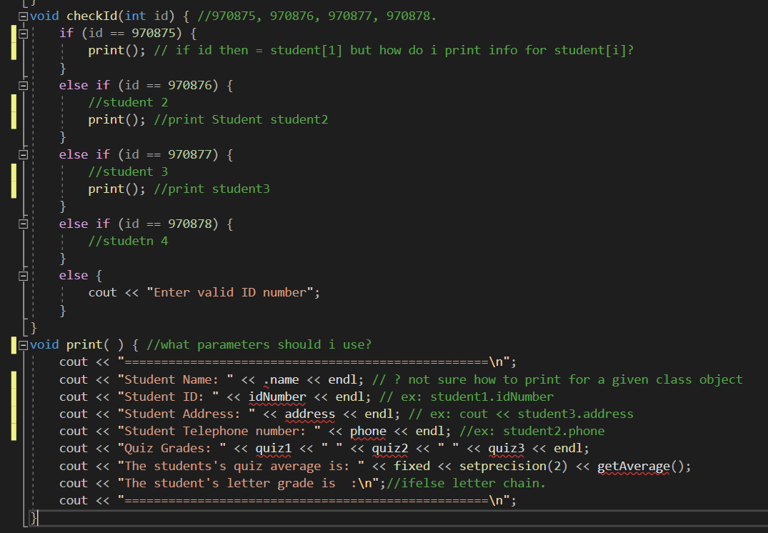 void checkId(int id) { //970875, 97O876, 970877, 970878.
if (id == 970875) {
print(); // if id then = student[1] but how do i print info for student[i]?
else if (id
970876) {
==
//student 2
print(); //print Student student2
else if (id
970877) {
==
//student 3
print(); //print student3
else if (id == 970878) {
//studetn 4
}
else {
cout << "Enter valid ID number";
void print(){ //what parameters should i use?
cout << ":
cout <« "Student Name: " « .name < endl; // ? not sure how to print for a given class object
cout <« "Student ID: " « idNumber « endl; // ex: student1.idNumber
cout <« "Student Address: " « address <« endl; // ex: cout <« student3.address
cout <« "Student Telephone number: " <« phone << endl; //ex: student2.phone
cout <« "Quiz Grades: " « quiz1 <« "" « quiz2 « " " « quiz3 <« endl;
cout <« "The students's quiz average is: " <« fixed « setprecision(2) « getAverage();
cout <« "The student's letter grade is :\n";//ifelse letter chain.
cout <<
=\n";
