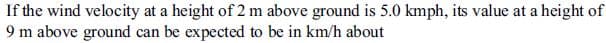 If the wind velocity at a height of 2 m above ground is 5.0 kmph, its value at a height of
9 m above ground can be expected to be in km/h about
