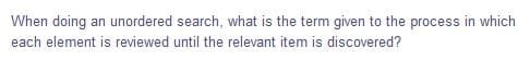 When doing an unordered search, what is the term given to the process in which
each element is reviewed until the relevant item is discovered?
