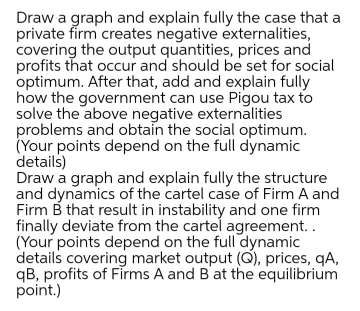 Draw a graph and explain fully the case that a
private firm creates negative externalities,
covering the output quantities, prices and
profits that occur and should be set for social
optimum. After that, add and explain fully
how the government can use Pigou tax to
solve the above negative externalities
problems and obtain the social optimum.
(Your points depend on the full dynamic
details)
Draw a graph and explain fully the structure
and dynamics of the cartel case of Firm A and
Firm B that result in instability and one firm
finally deviate from the cartel agreement..
(Your points depend on the full dynamic
details covering market output (Q), prices, qA,
qB, profits of Firms A and B at the equilibrium
point.)
