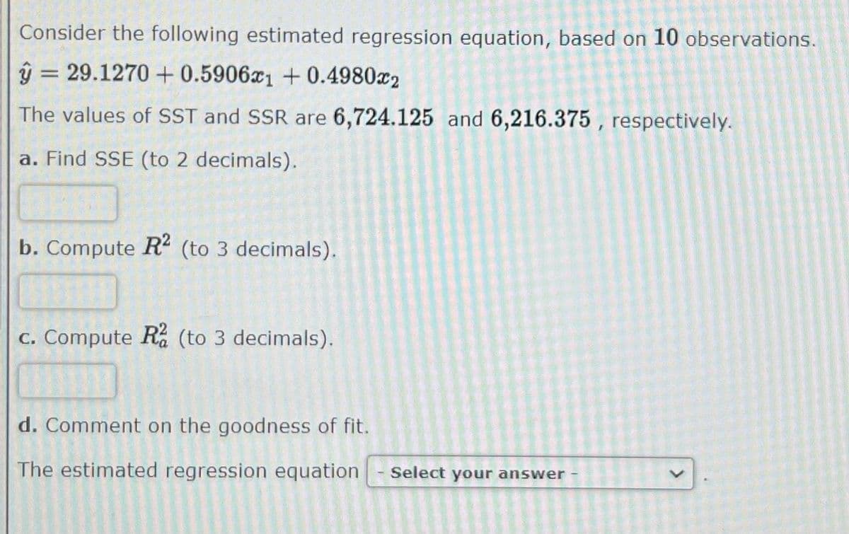 Consider the following estimated regression equation, based on 10 observations.
â = 29.1270
+0.5906æ1+0.49802
The values of SST and SSR are 6,724.125 and 6,216.375, respectively.
a. Find SSE (to 2 decimals).
b. Compute R2 (to 3 decimals).
c. Compute R2 (to 3 decimals).
d. Comment on the goodness of fit.
The estimated regression equation Select your answer -
E
V
L
N
>