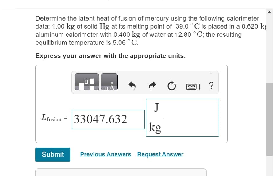 Determine the latent heat of fusion of mercury using the following calorimeter
data: 1.00 kg of solid Hg at its melting point of -39.0 °C is placed in a 0.620-k
aluminum calorimeter with 0.400 kg of water at 12.80 °C; the resulting
equilibrium temperature is 5.06 °C.
Express your answer with the appropriate units.
Lfusion =
Submit
¡A
33047.632
J
kg
Previous Answers Request Answer
?