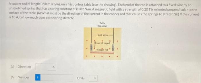A copper rod of length 0.98 m is lying on a frictionless table (see the drawing). Each end of the rod is attached to a fixed wire by an
unstretched spring that has a spring constant of k=82 N/m. A magnetic field with a strength of 0.20 T is oriented perpendicular to the
surface of the table. (a) What must be the direction of the current in the copper rod that causes the springs to stretch? (b) If the current
is 10 A by how much does each spring stretch?
(a) Direction
(b) Number
Units
wwww
Table
(top view
-Fixed wires -
(out of paper)
rCopper rod
HIND