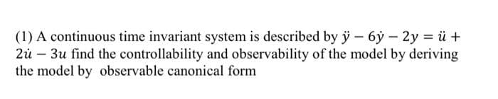 (1) A continuous time invariant system is described by ÿ- 6ý - 2y = ü +
2u - 3u find the controllability and observability of the model by deriving
the model by observable canonical form