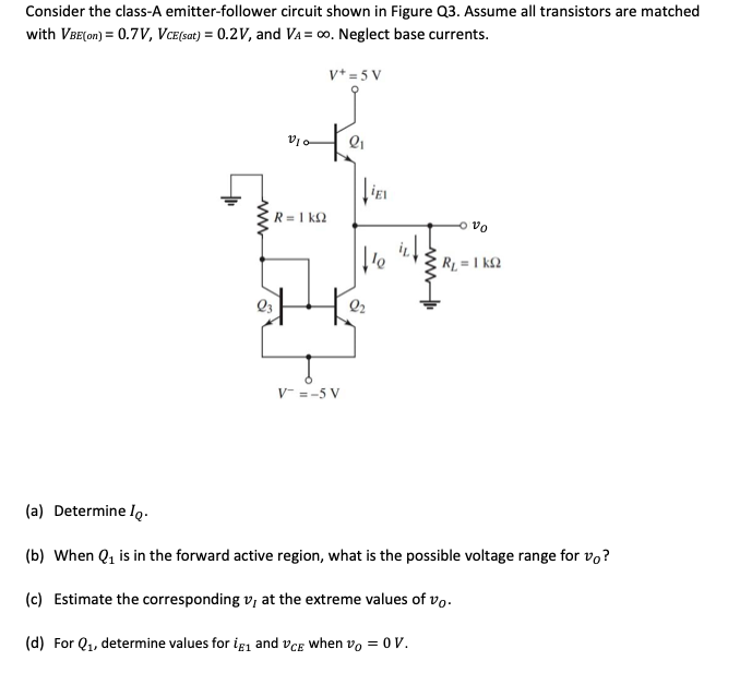 Consider the class-A emitter-follower circuit shown in Figure Q3. Assume all transistors are matched
with VBE(on) = 0.7V, VCE(sat) = 0.2V, and VA = ∞o. Neglect base currents.
V+ = 5 V
ww
V10
R= 1 kQ
V = -5 V
2₁
IEL
te
ovo
R₁ = 1kQ2
(a) Determine Io.
(b) When Q₁ is in the forward active region, what is the possible voltage range for vo?
(c) Estimate the corresponding v, at the extreme values of vo.
(d) For Q₁, determine values for ig₁ and VCE when vo= 0 V.