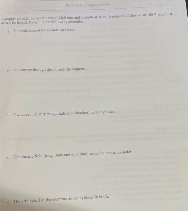 Problem 1: A copper cylinder
A copper cylinder has a diameter of 20.0 mm and a length of 10 m. A potential difference of 100 V is applied
across its length. Determine the following quantities:
a. The resistance of the cylinder in Ohms.
b. The current through the cylinder in Amperes.
c. The current density (magnitude and direction) in the cylinder.
d. The electric field (magnitude and direction) inside the copper cylinder.
e. The drift speed of the electrons in the cylinder in km/h.
