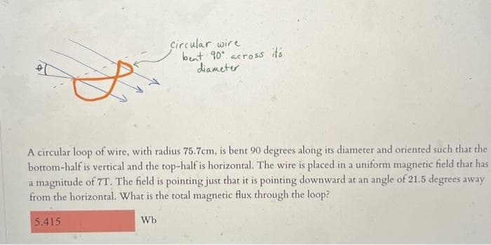 ol
A circular loop of wire, with radius 75.7cm, is bent 90 degrees along its diameter and oriented such that the
bottom-half is vertical and the top-half is horizontal. The wire is placed in a uniform magnetic field that has
a magnitude of 7T. The field is pointing just that it is pointing downward at an angle of 21.5 degrees away
from the horizontal. What is the total magnetic flux through the loop?
5.415
Circular wire
bent 90 across its
diameter.
Wb