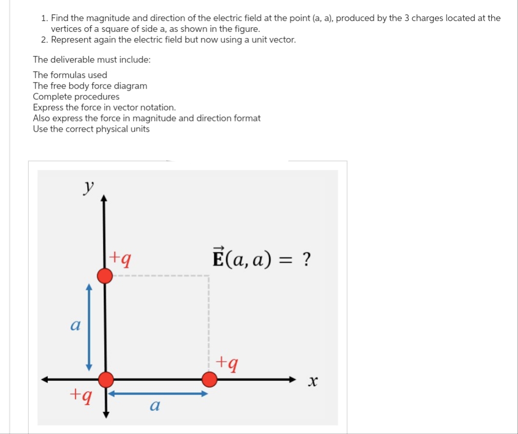 1. Find the magnitude and direction of the electric field at the point (a, a), produced by the 3 charges located at the
vertices of a square of side a, as shown in the figure.
2. Represent again the electric field but now using a unit vector.
The deliverable must include:
The formulas used
The free body force diagram
Complete procedures
Express the force in vector notation.
Also express the force in magnitude and direction format
Use the correct physical units
y
+q
+q
a
Ē(a, a) = ?
+q
X