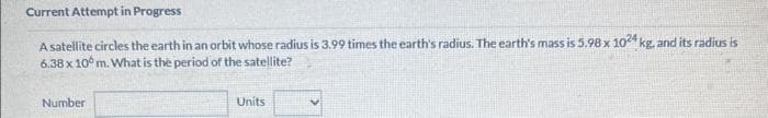 Current Attempt in Progress
A satellite circles the earth in an orbit whose radius is 3.99 times the earth's radius. The earth's mass is 5.98 x 1024 kg, and its radius is
6.38 x 10 m. What is the period of the satellite?
Number
Units