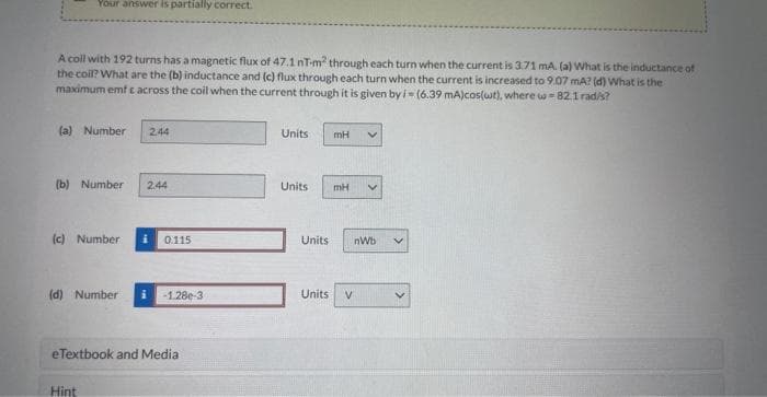 Your answer is partially correct.
A coll with 192 turns has a magnetic flux of 47.1 nT-m² through each turn when the current is 3.71 mA. (a) What is the inductance of
the coil? What are the (b) inductance and (c) flux through each turn when the current is increased to 9.07 mA? (d) What is the
maximum emf & across the coil when the current through it is given by i-(6.39 mA)cos(wt), where w = 82.1 rad/s?
(a) Number 2.44
(b) Number 2.44
(c) Number i 0.115
(d) Number i -1.28e-3
eTextbook and Media
Hint
Units
Units
mH V
mH V
Units nWb
Units V
