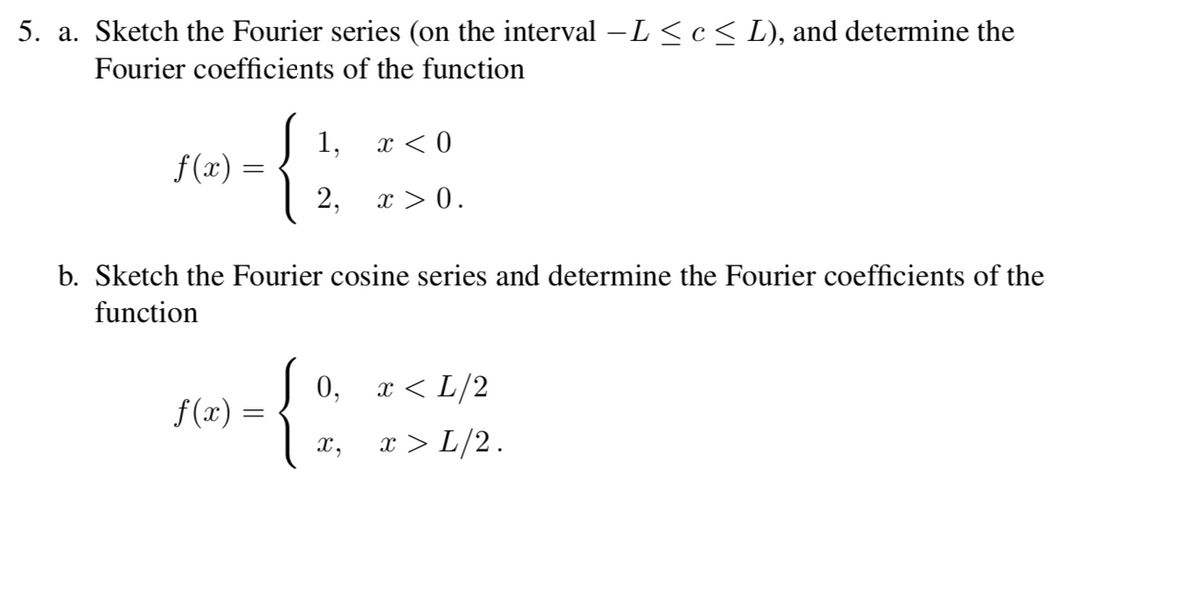 5. a. Sketch the Fourier series (on the interval – L ≤ c ≤ L), and determine the
Fourier coefficients of the function
f(x) =
1,
2,
b. Sketch the Fourier cosine series and determine the Fourier coefficients of the
function
f(x) =
{:
X,
x < 0
x > 0.
0, x < L/2
x > L/2.