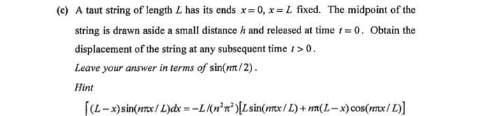 (c) A taut string of length L has its ends x=0, x= L fixed. The midpoint of the
string is drawn aside a small distance h and released at time t = 0. Obtain the
displacement of the string at any subsequent time / > 0.
Leave your answer in terms of sin(mm/2).
Hint
[(L-x) sin(mx/L)dx=-L/(n²r² )[Lsin(mx/L) + n(L-x) cos(mx/L)]