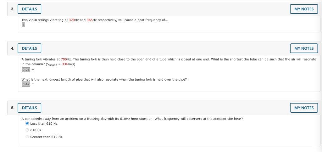 3.
4.
5.
DETAILS
Two violin strings vibrating at 370Hz and 365Hz respectively, will cause a beat frequency of...
5
DETAILS
What is the next longest length of pipe that will also resonate when the tuning fork is held over the pipe?
0.47 m
A tuning fork vibrates at 700Hz. The tuning fork is then held close to the open end of a tube which is closed at one end. What is the shortest the tube can be such that the air will resonate
in the column? (Vsound 334m/s)
0.24 m
DETAILS
MY NOTES
A car speeds away from an accident on a freezing day with its 610Hz horn stuck on. What frequency will observers at the accident site hear?
Less than 610 Hz.
610 Hz
Ⓒ Greater than 610 Hz
MY NOTES
MY NOTES