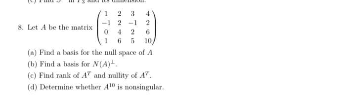 8. Let A be the matrix
12
-1 2
0 4
165 10,
3 4
2
2 6
-1
(a) Find a basis for the null space of A
(b) Find a basis for N(A).
(c) Find rank of AT and nullity of A¹.
(d) Determine whether A10 is nonsingular.