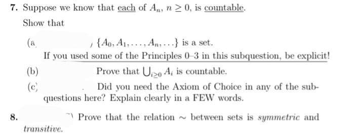 7. Suppose we know that each of An, n ≥ 0, is countable.
Show that
(a
{A0, A₁,..., An,...} is a set.
If you used some of the Principles 0-3 in this subquestion, be explicit!
8.
(b)
(c)
Prove that U20 A, is countable.
Did you need the Axiom of Choice in any of the sub-
questions here? Explain clearly in a FEW words.
Prove that the relation between sets is symmetric and
transitive.