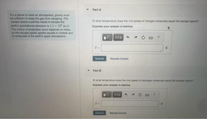 For a planet to have an atmosphere, gravity must
be sufficient to keep the gas from escaping The
escape speed a particle needs to escape the
earth's gravitational attraction is 1.1 x 10 m/s.
The motion of projectiles never depends on mass,
so this escape speed applies equally to rockets and
to molecules in the earth's upper atmosphere.
Part A
At what temperature does the rms speed of nitrogen molecules equal the escape speed?
Express your answer in kelvins.
ΜΕ ΑΣΦΑ
T-
Submit
Part B
T-
Request An
At what temperature does the mms speed of hydrogen molecules equal the escape speed?
Express your answer in kelvins.
VAZO
Submit
?
K
K