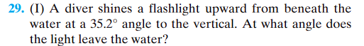 29. (I) A diver shines a flashlight upward from beneath the
water at a 35.2° angle to the vertical. At what angle does
the light leave the water?