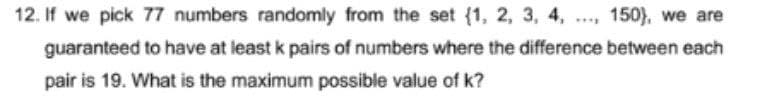 12. If we pick 77 numbers randomly from the set {1, 2, 3, 4,
150), we are
guaranteed to have at least k pairs of numbers where the difference between each
pair is 19. What is the maximum possible value of k?