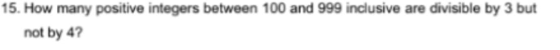 15. How many positive integers between 100 and 999 inclusive are divisible by 3 but
not by 4?