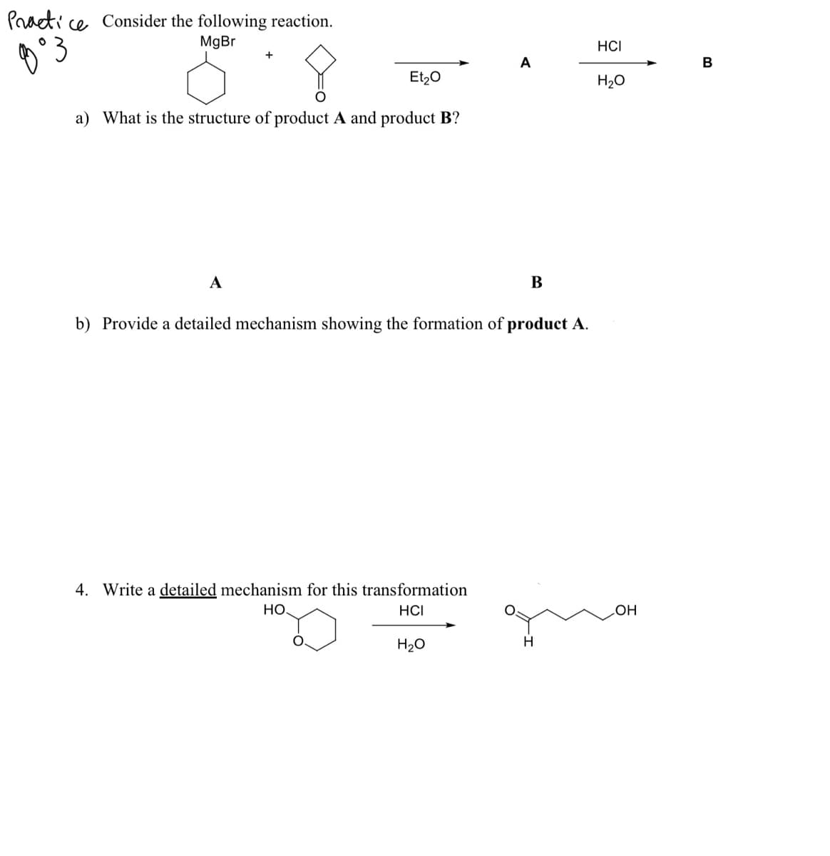 Praeti ce Consider the following reaction.
MgBr
HCI
A
B
Et20
H20
a) What is the structure of product A and product B?
A
В
b) Provide a detailed mechanism showing the formation of product A.
4. Write a detailed mechanism for this transformation
Но.
HCI
LOH
H20
H
