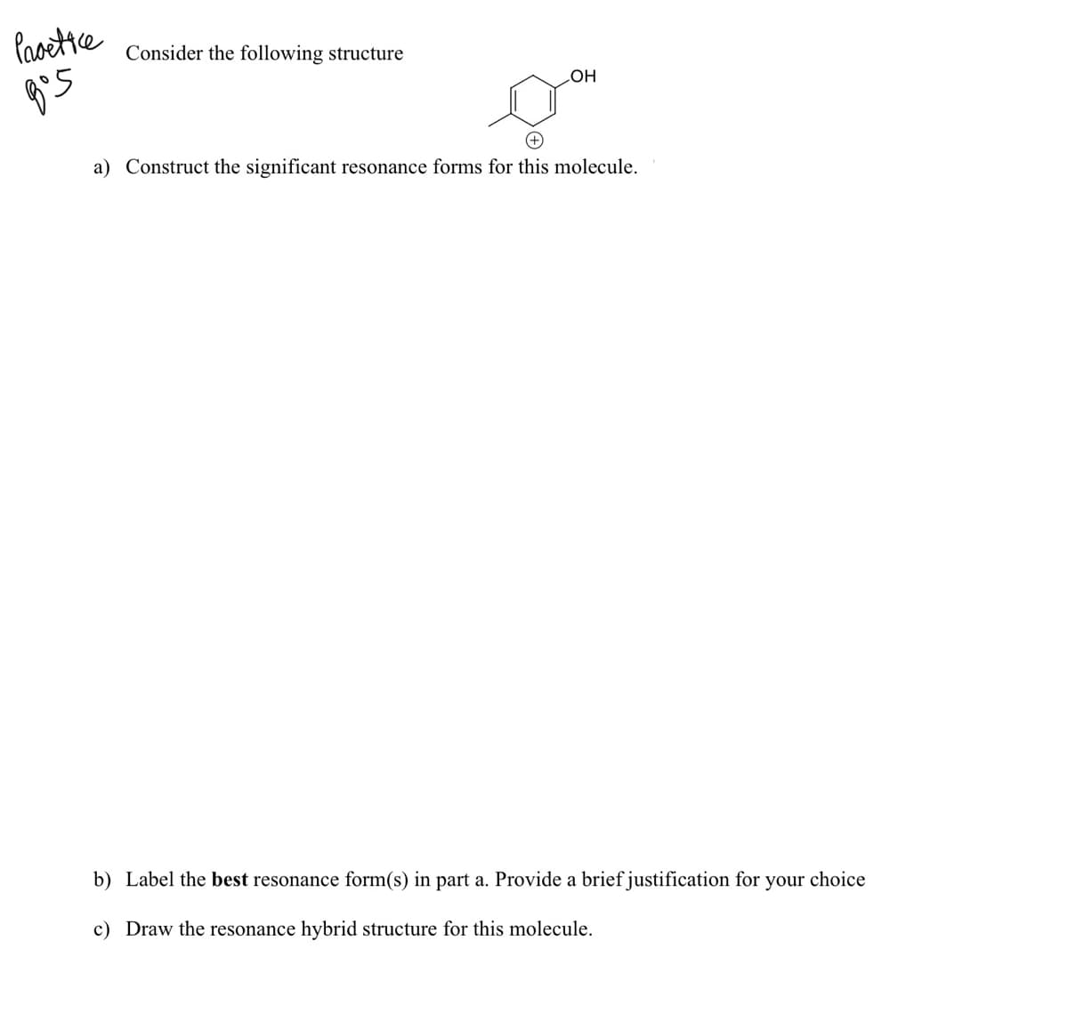 Paoettce
Consider the following structure
HO
+)
a) Construct the significant resonance forms for this molecule.
b) Label the best resonance form(s) in part a. Provide a brief justification for your choice
c) Draw the resonance hybrid structure for this molecule.
