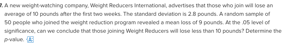 7. A new weight-watching company, Weight Reducers International, advertises that those who join will lose an
average of 10 pounds after the first two weeks. The standard deviation is 2.8 pounds. A random sample of
50 people who joined the weight reduction program revealed a mean loss of 9 pounds. At the .05 level of
significance, can we conclude that those joining Weight Reducers will lose less than 10 pounds? Determine the
p-value. {A:
