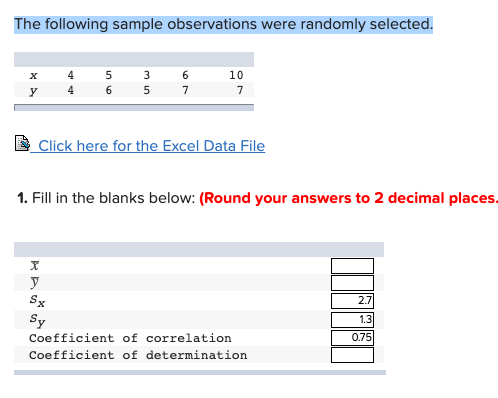 The following sample observations were randomly selected.
4
6.
10
х
4
Click here for the Excel Data File
1. Fill in the blanks below: (Round your answers to 2 decimal places.
Sx
2.7
Sy
1.3
0.75
Coefficient of correlation
Coefficient of determination
