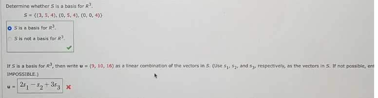 Determine whether S is a basis for R³.
S = {(3, 5, 4), (0, 5, 4), (0, 0, 4))
S is a basis for R³.
S is not a basis for R3.
If S is a basis for R³, then write u = (9, 10, 16) as a linear combination of the vectors in S. (Use S₁, S₂, and s3, respectively, as the vectors in S. If not possible, ent
IMPOSSIBLE.)
251-52 +353 x
U=