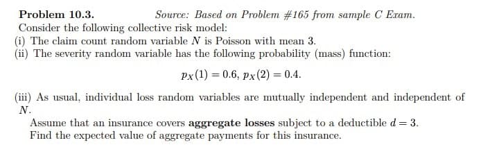 Problem 10.3.
Consider the following collective risk model:
(i) The claim count random variable N is Poisson with mean 3.
(ii) The severity random variable has the following probability (mass) function:
Px (1) = 0.6, px (2) = 0.4.
Source: Based on Problem #165 from sample C Exam.
(iii) As usual, individual loss random variables are mutually independent and independent of
N.
Assume that an insurance covers aggregate losses subject to a deductible d = 3.
Find the expected value of aggregate payments for this insurance.