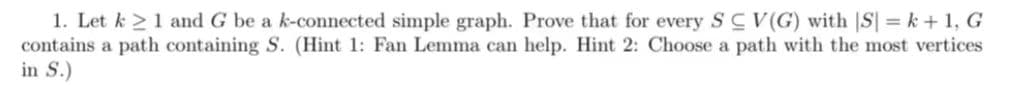 1. Let k≥ 1 and G be a k-connected simple graph. Prove that for every SC V(G) with |S| = k + 1, G
contains a path containing S. (Hint 1: Fan Lemma can help. Hint 2: Choose a path with the most vertices
in S.)