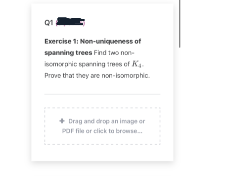 Q1
Exercise 1: Non-uniqueness of
spanning trees Find two non-
isomorphic spanning trees of K4.
Prove that they are non-isomorphic.
+ Drag and drop an image or
PDF file or click to browse...