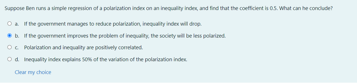 Suppose Ben runs a simple regression of a polarization index on an inequality index, and find that the coefficient is 0.5. What can he conclude?
О а.
If the government manages to reduce polarization, inequality index will drop.
O b. If the government improves the problem of inequality, the society will be less polarized.
O c.
Polarization and inequality are positively correlated.
O d. Inequality index explains 50% of the variation of the polarization index.
Clear my choice
