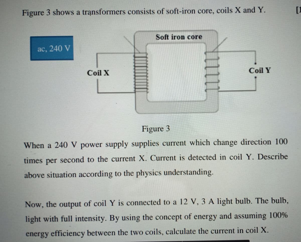 Figure 3 shows a transformers consists of soft-iron core, coils X and Y.
[I
Soft iron core
aс, 240 V
Coil X
Coil Y
Figure 3
When a 240 V power supply supplies current which change direction 100
times per second to the current X. Current is detected in coil Y, Describe
above situation according to the physics understanding.
Now, the output of coil Y is connected to a 12 V, 3 A light bulb. The bulb,
light with full intensity. By using the concept of energy and assuming 100%
energy efficiency between the two coils, calculate the current in coil X.
