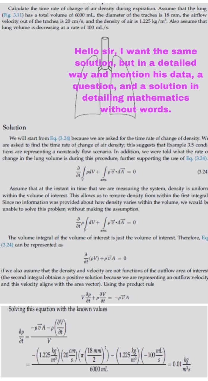 Cakulate the time rate of change of air density during expiration Assume that the lung
(Fig. 3.11) has a total volume of 6000 ml, the diameter of the trachea is 18 mm, the airflow
velocity out of the trachea is 20 cm/s, and the density of air is 1.225 kg/m. Also assume that
lung volume is decreasing at a rate of 100 mL/s.
Hello sir, I want the same
solution, but in a detailed
way and mention his data, a
question, and a solution in
detailing mathematics
without words.
Solution
We will start from Eq. (3.24) because we are asked for the time rate of change of density. We
are asked to find the time rate of change of air density; this suggests that Example 3.5 condis
tions are representing a nonsteady flow scenario. In addition, we were told what the rate of
change in the lung volume is during this procedure, further supporting the use of Eq. (3.24).
pdV+
(3.24
ams
Assume that at the instant in time that we are measuring the system, density is uniform
within the volume of interest. This allows us to remove density from within the first integral
Since no information was provided about how density varies within the volume, we would be
unable to solve this problem without making the assumption.
= 0
amu
The volume integral of the volume of interest is just the volume of interest. Therefore, Eq
(3.24) can be represented as
o = v2d+ (19
if we also assume that the density and velocity are not functions of the outflow area of interest
(the second integral obtains a positive solution because we are representing an outflow velocity
and this velocity aligns with the area vector). Using the product rule
av
at
+p=-pA
Solving this equation with the known values
-vgd-
dt
(18 mm
|125 (20)(지|
ml
-100-
cm
1.225-
0.01
m's
2
6000 mL
