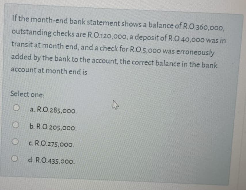 If the month-end bank statement shows a balance of R.O.360,000,
outstanding checks are R.O.120,00o, a deposit of R.O.40,000 was in
transit at month end, and a check for R.O.5,00o was erroneously
added by the bank to the account, the correct balance in the bank
account at month end is
