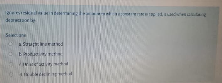 Ignores residual value in determining the amount to which a constant rate is applied, is used when calculating
deprecation by
Select one
a Straight line method
b Productivity method
c. Units of activity method
O d. Double declining method
