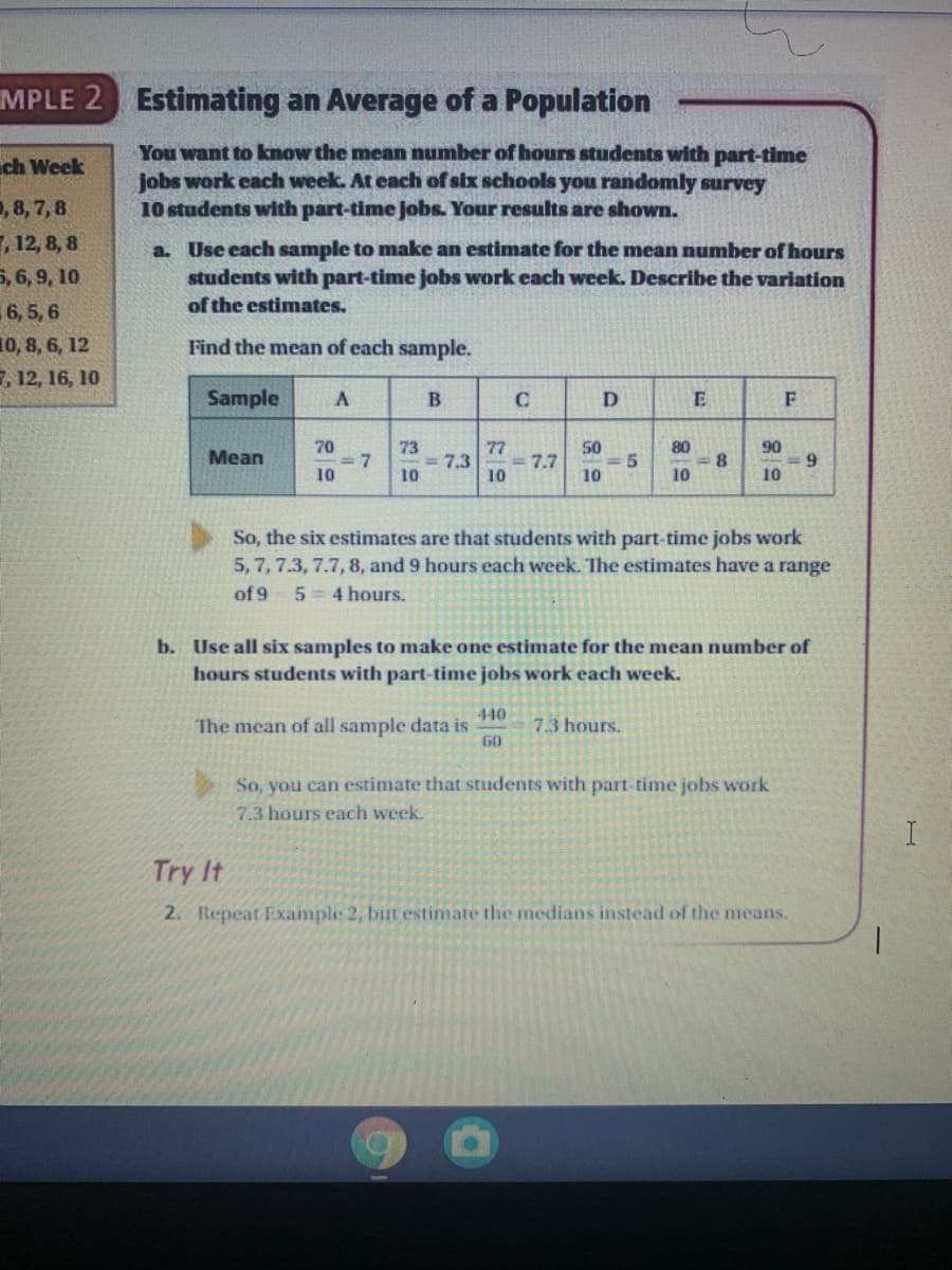 MPLE 2 Estimating an Average of a Population
You want to know the mean number of hours students with part-time
jobs work each week. At each of six schools you randomly survey
10 students with part-time jobs. Your results are shown.
ch Week
, 8, 7, 8
,12, 8, 8
a. Use each sample to make an estimate for the mean number of hours
students with part-time jobs work each week. Describe the variation
5, 6, 9, 10
of the estimates.
6, 5, 6
10, 8, 6, 12
, 12, 16, 10
Find the mean of each sample.
Sample
D
70
= 7
10
73
= 7.3
10
77
= 7.7
10
50
5.
10
80
8.
10
90
9.
10
Mean
So, the six estimates are that students with part-time jobs work
5,7, 7.3, 7.7, 8, and 9 hours each week. The estimates have a range
of 9
5 4 hours.
b. Use all six samples to make one estimate for the mean number of
hours students with part-time jobs work each week.
440
The mean of all sample data is
GO
7.3 hours.
So, you can estimate that students with part-time jobs work
7.3 hours each week.
I
Try It
2. Repeat Example 2, but estimate the medians instead of the means.
